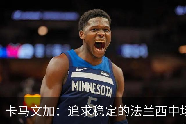卡马文加：追求稳定的法兰西中场，奋战皇马与国家队